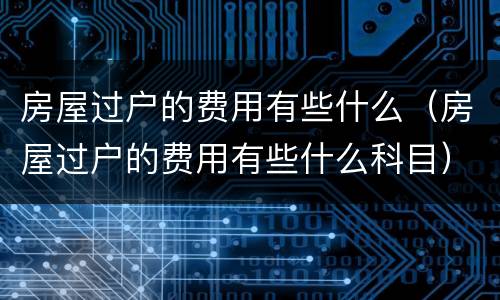房屋过户的费用有些什么（房屋过户的费用有些什么科目）