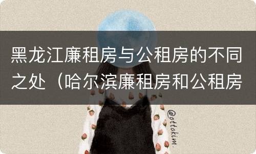 黑龙江廉租房与公租房的不同之处（哈尔滨廉租房和公租房有什么区别）