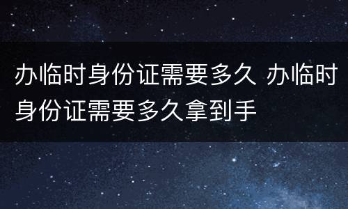 办临时身份证需要多久 办临时身份证需要多久拿到手
