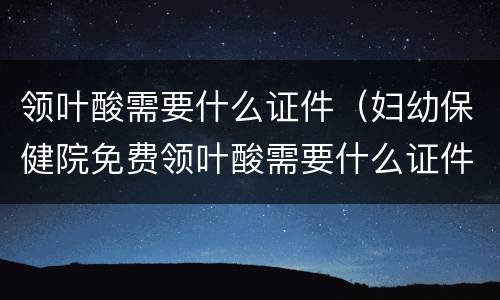 领叶酸需要什么证件（妇幼保健院免费领叶酸需要什么证件）