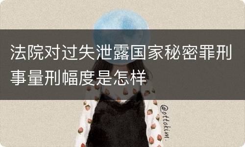 法院对过失泄露国家秘密罪刑事量刑幅度是怎样