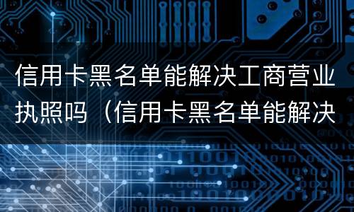 信用卡黑名单能解决工商营业执照吗（信用卡黑名单能解决工商营业执照吗怎么办）