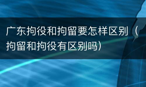 广东拘役和拘留要怎样区别（拘留和拘役有区别吗）