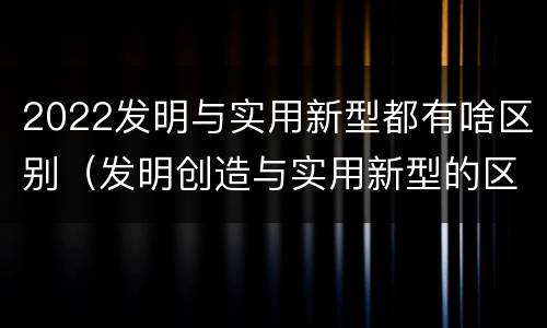 2022发明与实用新型都有啥区别（发明创造与实用新型的区别）