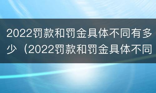 2022罚款和罚金具体不同有多少（2022罚款和罚金具体不同有多少钱）