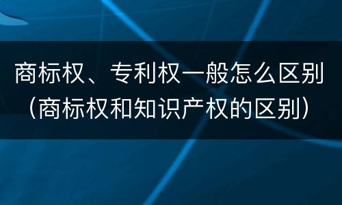 商标权、专利权一般怎么区别（商标权和知识产权的区别）