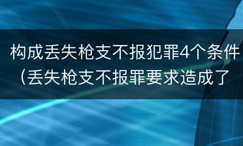 构成丢失枪支不报犯罪4个条件（丢失枪支不报罪要求造成了严重后果的才构成犯罪）