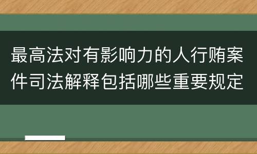 最高法对有影响力的人行贿案件司法解释包括哪些重要规定