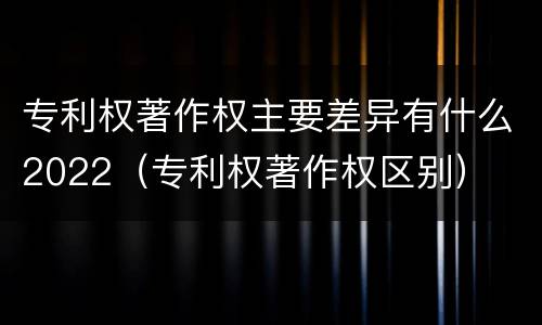 专利权著作权主要差异有什么2022（专利权著作权区别）
