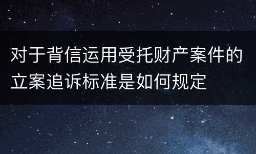 对于背信运用受托财产案件的立案追诉标准是如何规定