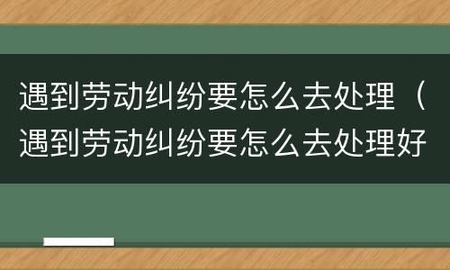 遇到劳动纠纷要怎么去处理（遇到劳动纠纷要怎么去处理好）