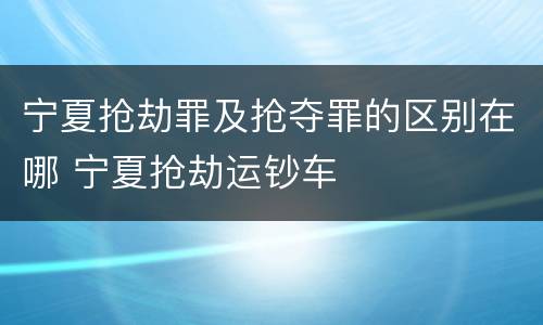 宁夏抢劫罪及抢夺罪的区别在哪 宁夏抢劫运钞车