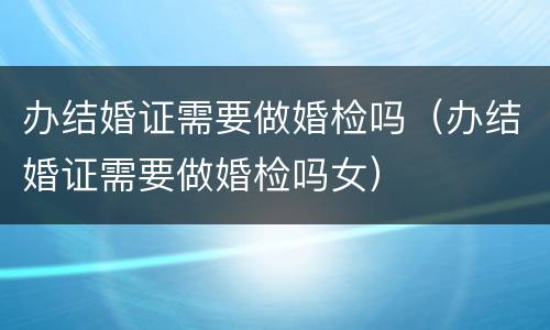 办结婚证需要做婚检吗（办结婚证需要做婚检吗女）
