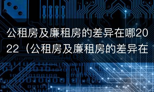 公租房及廉租房的差异在哪2022（公租房及廉租房的差异在哪2022查）