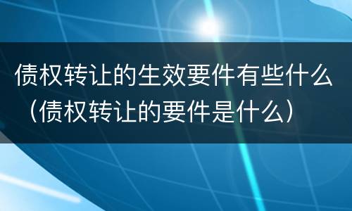 债权转让的生效要件有些什么（债权转让的要件是什么）