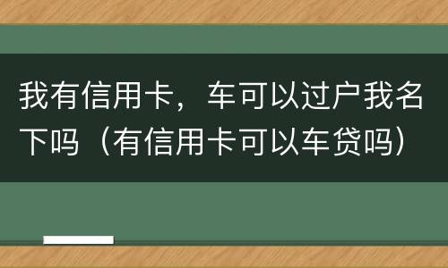 我有信用卡，车可以过户我名下吗（有信用卡可以车贷吗）