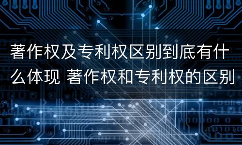 著作权及专利权区别到底有什么体现 著作权和专利权的区别和联系