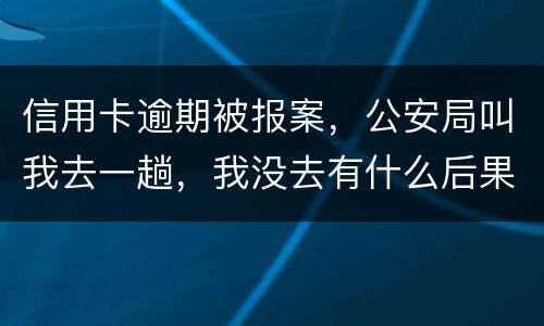 信用卡逾期被报案，公安局叫我去一趟，我没去有什么后果。