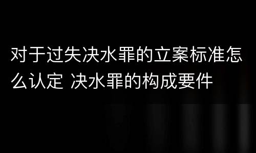 对于过失决水罪的立案标准怎么认定 决水罪的构成要件