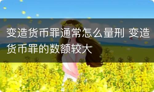 变造货币罪通常怎么量刑 变造货币罪的数额较大