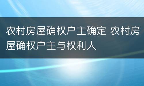 农村房屋确权户主确定 农村房屋确权户主与权利人