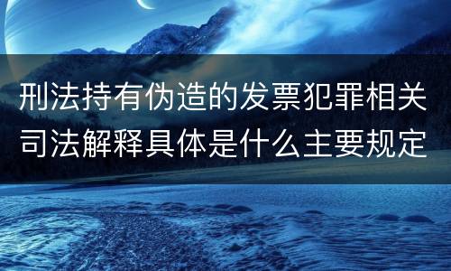刑法持有伪造的发票犯罪相关司法解释具体是什么主要规定