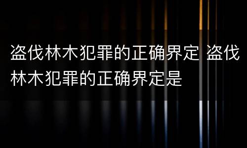 盗伐林木犯罪的正确界定 盗伐林木犯罪的正确界定是