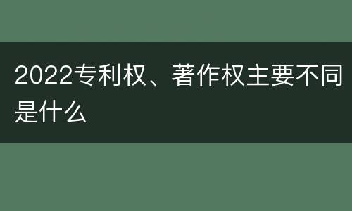 2022专利权、著作权主要不同是什么