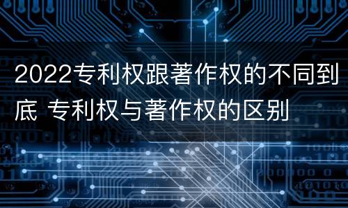 2022专利权跟著作权的不同到底 专利权与著作权的区别