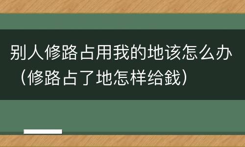 别人修路占用我的地该怎么办（修路占了地怎样给鈛）