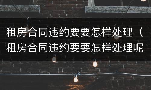 租房合同违约要要怎样处理（租房合同违约要要怎样处理呢）