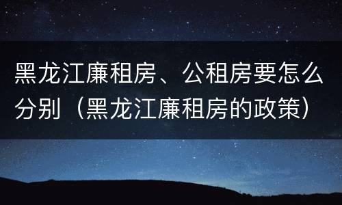 黑龙江廉租房、公租房要怎么分别（黑龙江廉租房的政策）