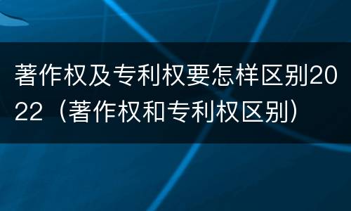 著作权及专利权要怎样区别2022（著作权和专利权区别）