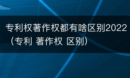 专利权著作权都有啥区别2022（专利 著作权 区别）