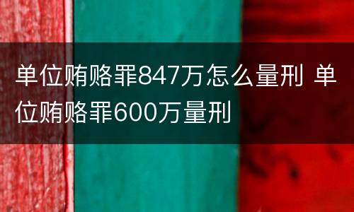单位贿赂罪847万怎么量刑 单位贿赂罪600万量刑
