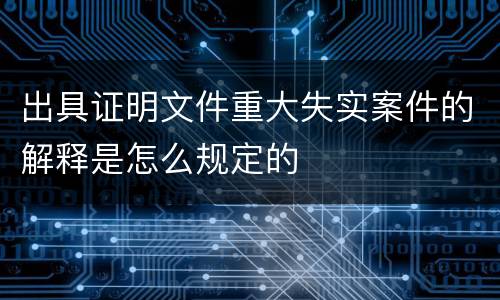 出具证明文件重大失实案件的解释是怎么规定的