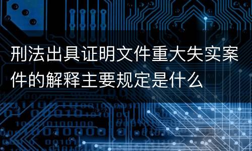 刑法出具证明文件重大失实案件的解释主要规定是什么