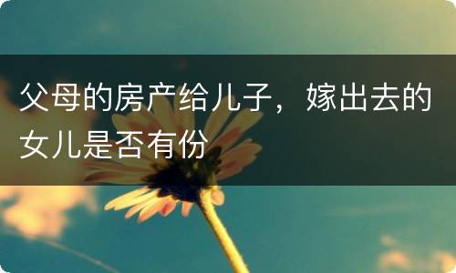 父母的房产给儿子，嫁出去的女儿是否有份