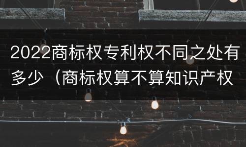 2022商标权专利权不同之处有多少（商标权算不算知识产权）