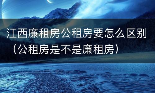 江西廉租房公租房要怎么区别（公租房是不是廉租房）