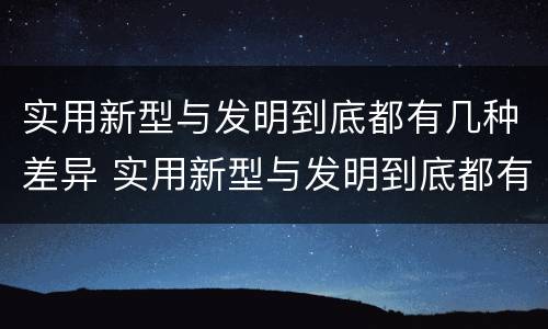 实用新型与发明到底都有几种差异 实用新型与发明到底都有几种差异的方法