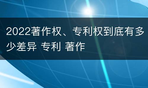 2022著作权、专利权到底有多少差异 专利 著作