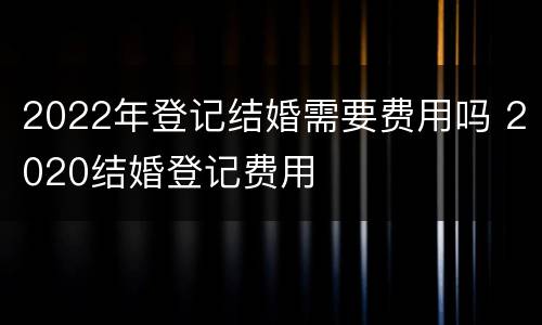 2022年登记结婚需要费用吗 2020结婚登记费用