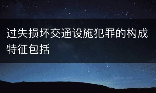 过失损坏交通设施犯罪的构成特征包括