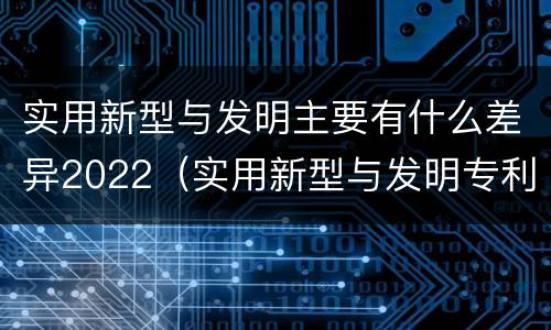 实用新型与发明主要有什么差异2022（实用新型与发明专利的区别有哪些）