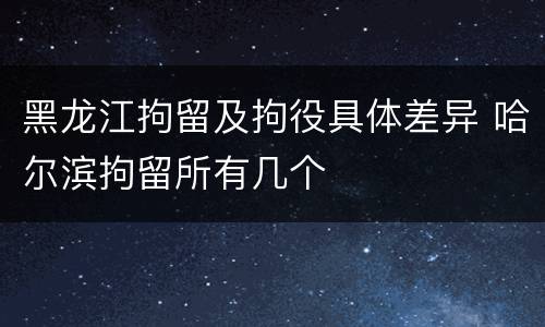 黑龙江拘留及拘役具体差异 哈尔滨拘留所有几个