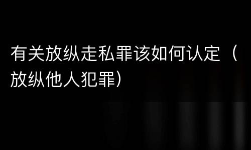 有关放纵走私罪该如何认定（放纵他人犯罪）