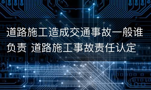 道路施工造成交通事故一般谁负责 道路施工事故责任认定