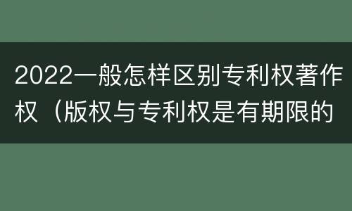 2022一般怎样区别专利权著作权（版权与专利权是有期限的吗）