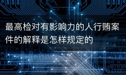 最高检对有影响力的人行贿案件的解释是怎样规定的